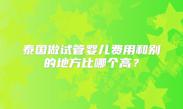 泰国做试管婴儿费用和别的地方比哪个高？