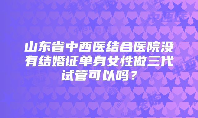 山东省中西医结合医院没有结婚证单身女性做三代试管可以吗？