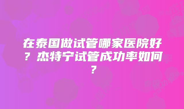 在泰国做试管哪家医院好？杰特宁试管成功率如何？