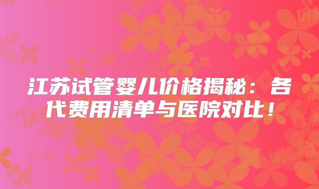 江苏试管婴儿价格揭秘：各代费用清单与医院对比！