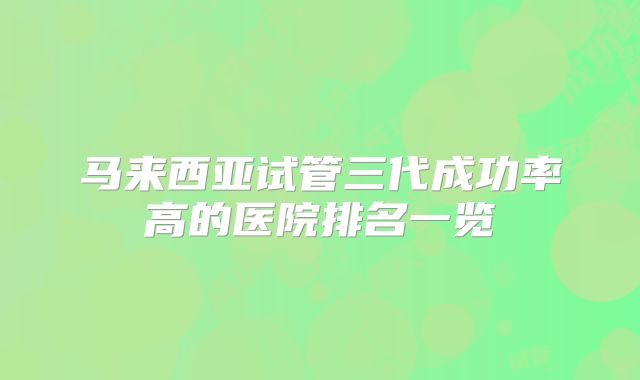 马来西亚试管三代成功率高的医院排名一览
