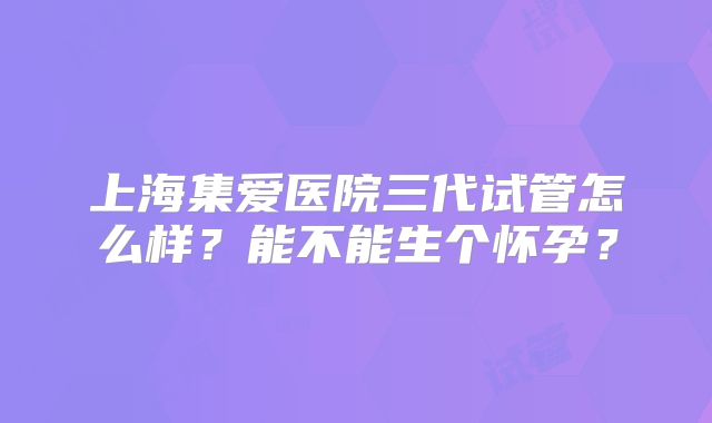 上海集爱医院三代试管怎么样？能不能生个怀孕？
