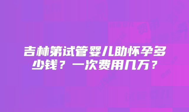 吉林第试管婴儿助怀孕多少钱？一次费用几万？