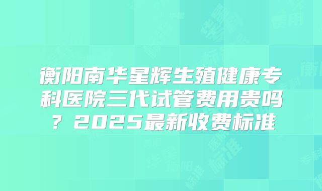衡阳南华星辉生殖健康专科医院三代试管费用贵吗？2025最新收费标准