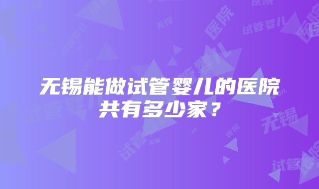 无锡能做试管婴儿的医院共有多少家?