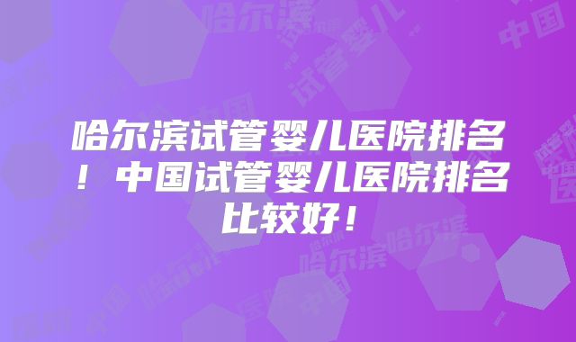 哈尔滨试管婴儿医院排名！中国试管婴儿医院排名比较好！