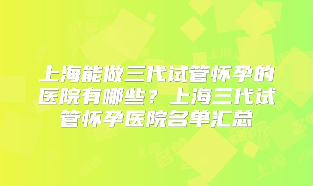 上海能做三代试管怀孕的医院有哪些？上海三代试管怀孕医院名单汇总
