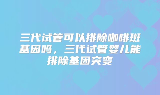 三代试管可以排除咖啡斑基因吗,三代试管婴儿能排除基因突变