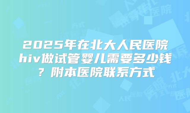 2025年在北大人民医院hiv做试管婴儿需要多少钱？附本医院联系方式