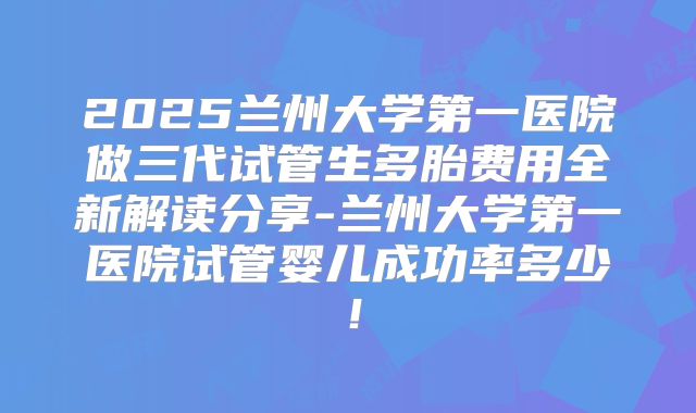 2025兰州大学第一医院做三代试管生多胎费用全新解读分享-兰州大学第一医院试管婴儿成功率多少!