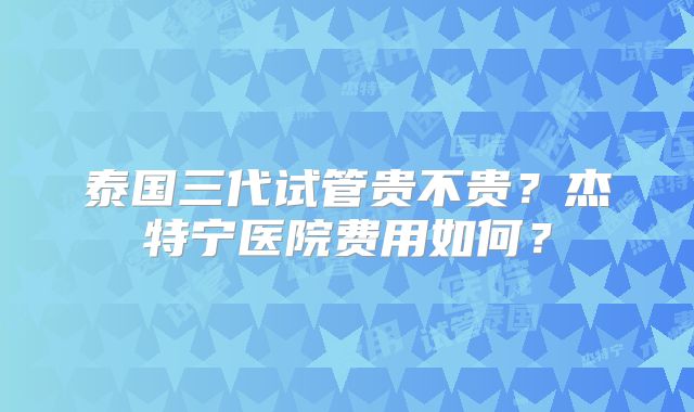 泰国三代试管贵不贵?杰特宁医院费用如何?
