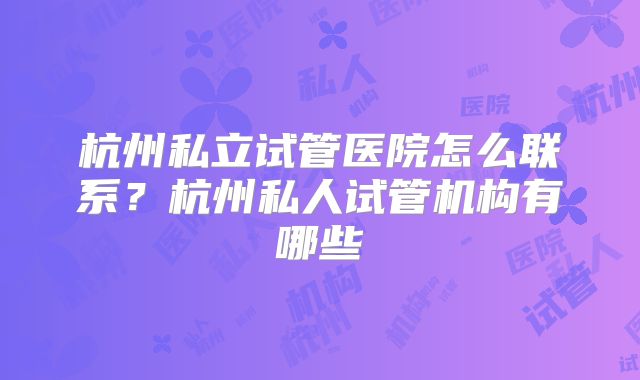杭州私立试管医院怎么联系？杭州私人试管机构有哪些