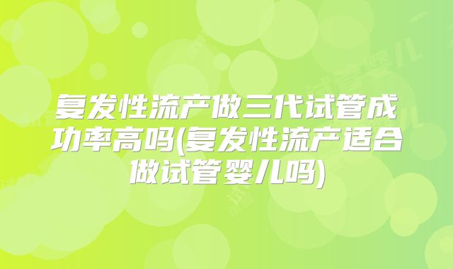 复发性流产做三代试管成功率高吗(复发性流产适合做试管婴儿吗)