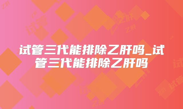 试管三代能排除乙肝吗_试管三代能排除乙肝吗