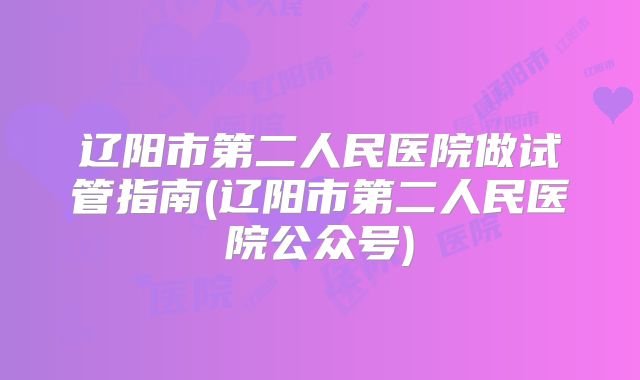 辽阳市第二人民医院做试管指南(辽阳市第二人民医院公众号)