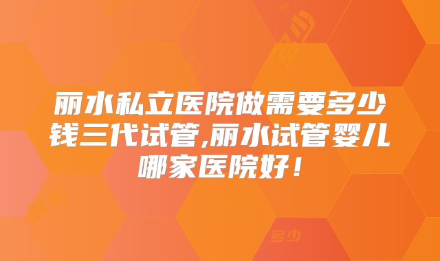 丽水私立医院做需要多少钱三代试管,丽水试管婴儿哪家医院好！