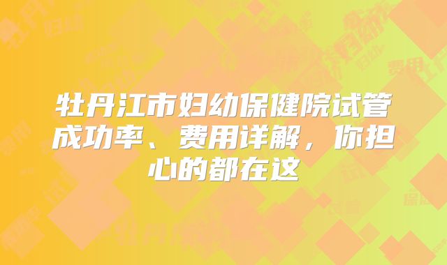 牡丹江市妇幼保健院试管成功率、费用详解，你担心的都在这