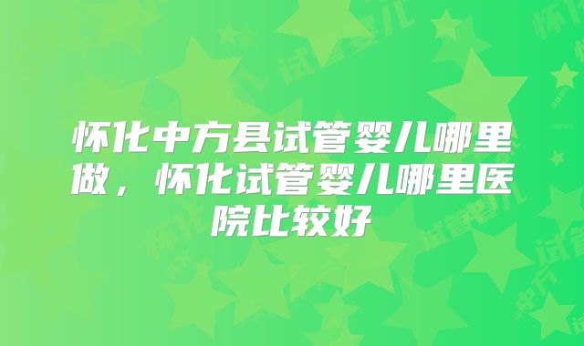 怀化中方县试管婴儿哪里做，怀化试管婴儿哪里医院比较好