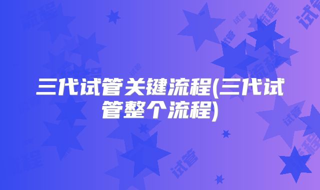 三代试管关键流程(三代试管整个流程)