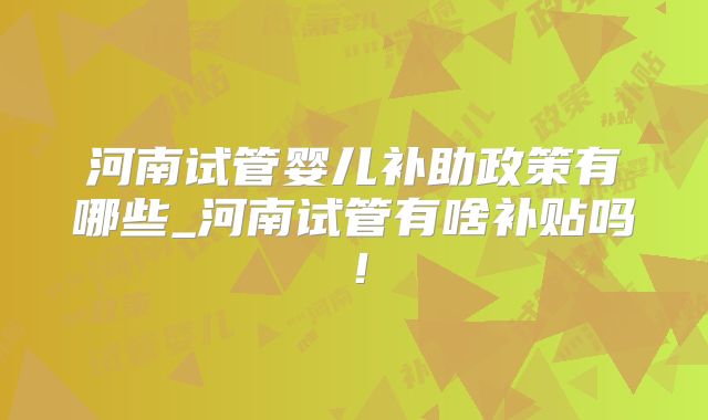 河南试管婴儿补助政策有哪些_河南试管有啥补贴吗!