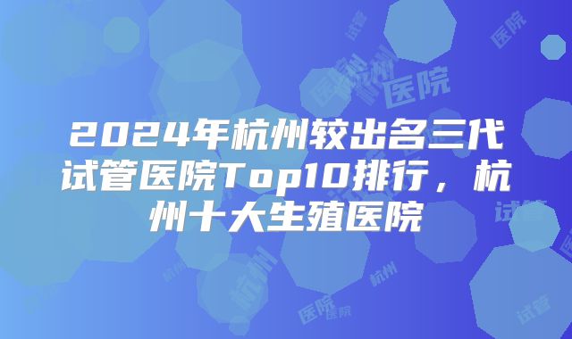 2024年杭州较出名三代试管医院Top10排行,杭州十大生殖医院