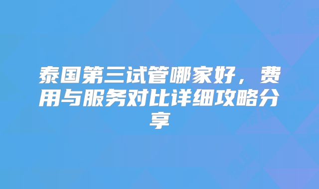 泰国第三试管哪家好，费用与服务对比详细攻略分享