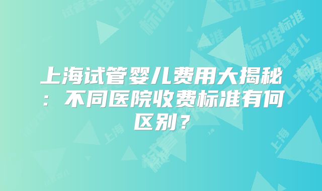 上海试管婴儿费用大揭秘：不同医院收费标准有何区别？