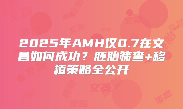 2025年AMH仅0.7在文昌如何成功？胚胎筛查+移植策略全公开
