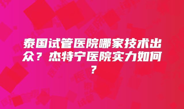 泰国试管医院哪家技术出众?杰特宁医院实力如何?