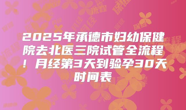 2025年承德市妇幼保健院去北医三院试管全流程！月经第3天到验孕30天时间表