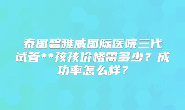 泰国碧雅威国际医院三代试管**孩孩价格需多少?成功率怎么样?
