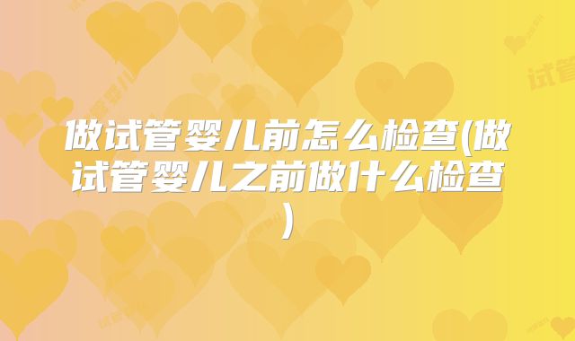 做试管婴儿前怎么检查(做试管婴儿之前做什么检查)
