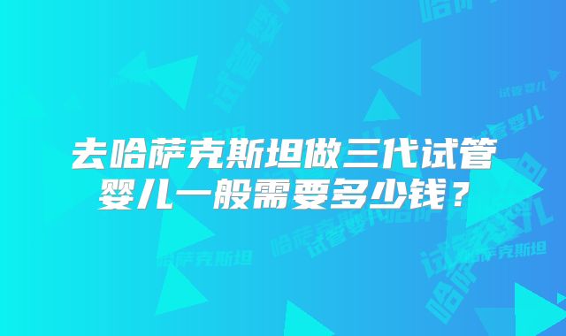 去哈萨克斯坦做三代试管婴儿一般需要多少钱？