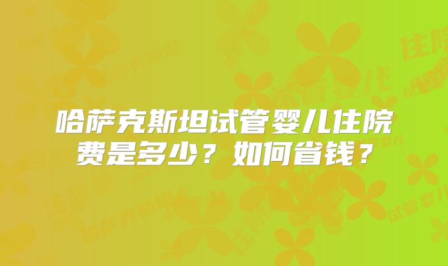 哈萨克斯坦试管婴儿住院费是多少？如何省钱？