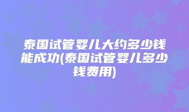 泰国试管婴儿大约多少钱能成功(泰国试管婴儿多少钱费用)