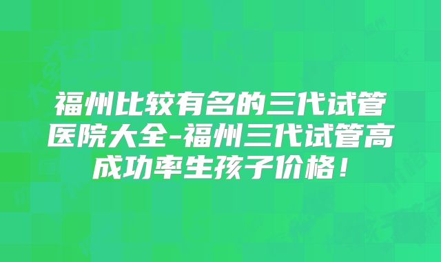 福州比较有名的三代试管医院大全-福州三代试管高成功率生孩子价格！
