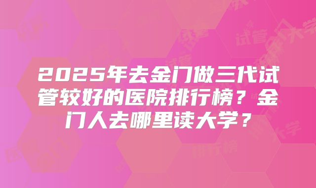2025年去金门做三代试管较好的医院排行榜？金门人去哪里读大学？