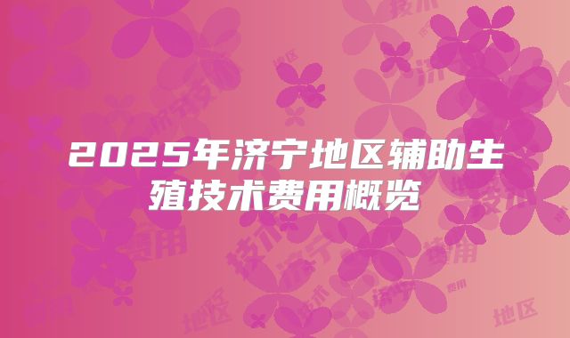 2025年济宁地区辅助生殖技术费用概览