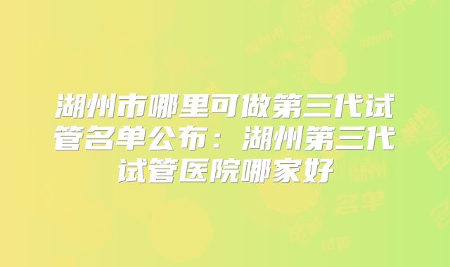 湖州市哪里可做第三代试管名单公布：湖州第三代试管医院哪家好