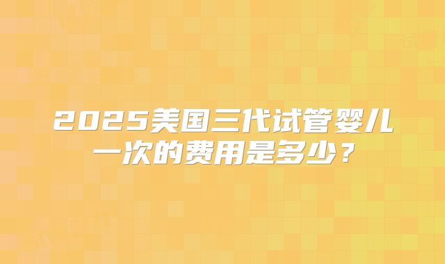 2025美国三代试管婴儿一次的费用是多少？