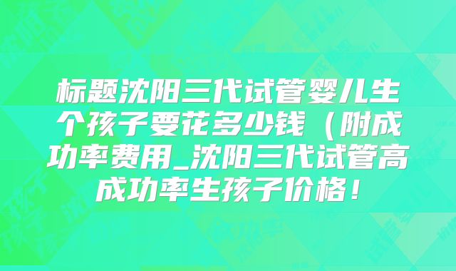 标题沈阳三代试管婴儿生个孩子要花多少钱(附成功率费用_沈阳三代试管高成功率生孩子价格!