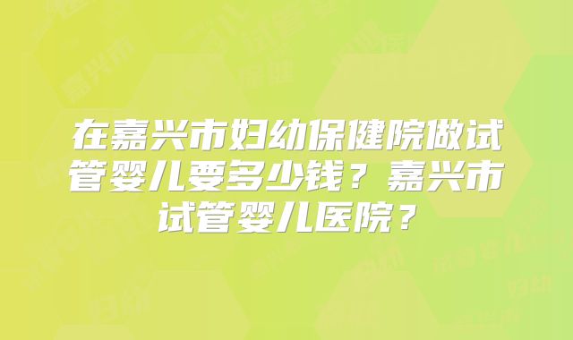 在嘉兴市妇幼保健院做试管婴儿要多少钱？嘉兴市试管婴儿医院？