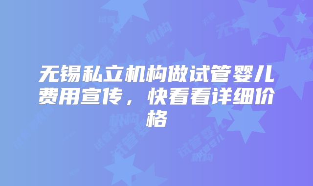 无锡私立机构做试管婴儿费用宣传，快看看详细价格