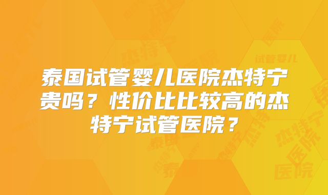 泰国试管婴儿医院杰特宁贵吗？性价比比较高的杰特宁试管医院？