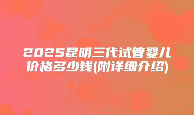 2025昆明三代试管婴儿价格多少钱(附详细介绍)