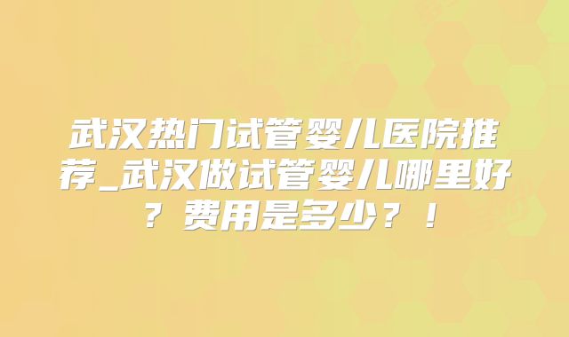 武汉热门试管婴儿医院推荐_武汉做试管婴儿哪里好？费用是多少？！