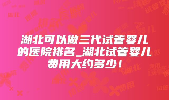 湖北可以做三代试管婴儿的医院排名_湖北试管婴儿费用大约多少!