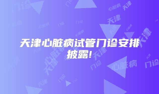 天津心脏病试管门诊安排披露!