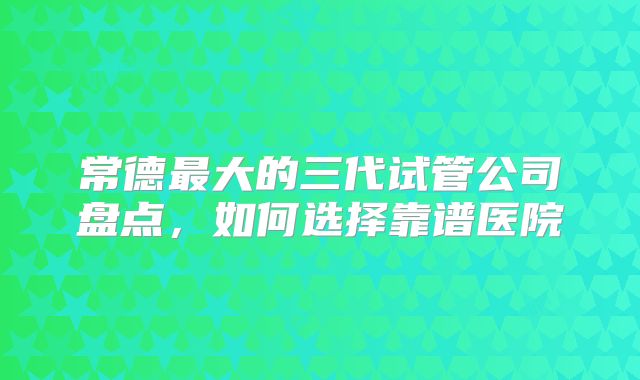 常德最大的三代试管公司盘点，如何选择靠谱医院