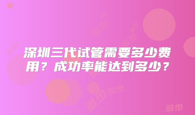 深圳三代试管需要多少费用？成功率能达到多少？